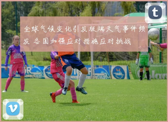 全球气候变化引发极端天气事件频发 各国加强应对措施应对挑战