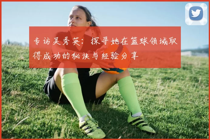 专访吴秀英：探寻她在篮球领域取得成功的秘诀与经验分享