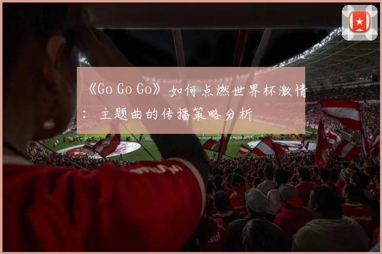 《Go Go Go》如何点燃世界杯激情：主题曲的传播策略分析
