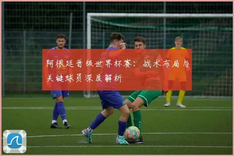 阿根廷晋级世界杯赛:战术布局与关键球员深度解析