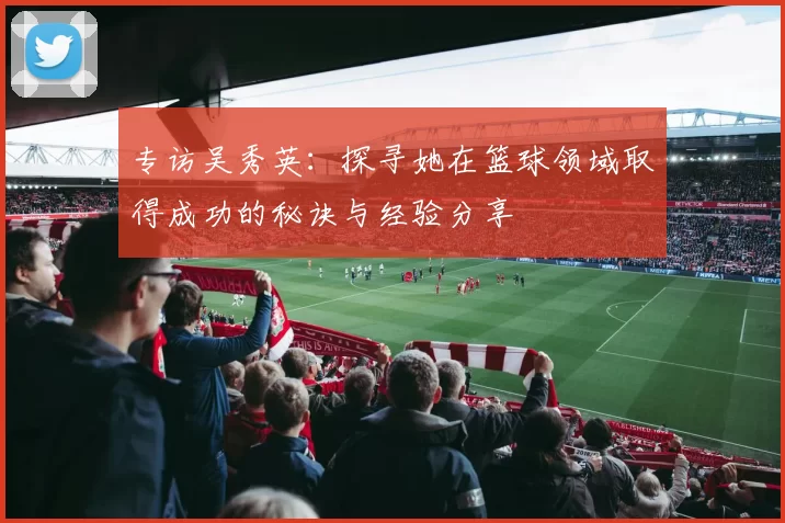 专访吴秀英：探寻她在篮球领域取得成功的秘诀与经验分享