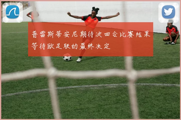 普雷斯蒂安尼期待次回合比赛结果等待欧足联的最终决定