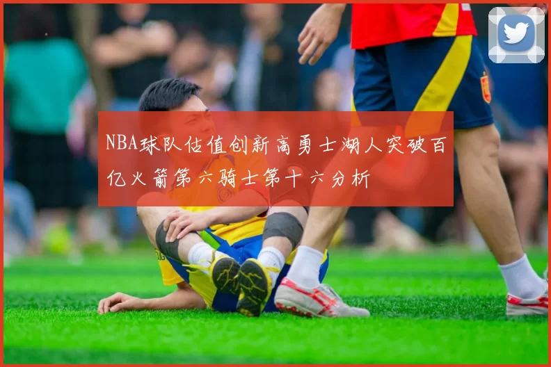 NBA球队估值创新高勇士湖人突破百亿火箭第六骑士第十六分析