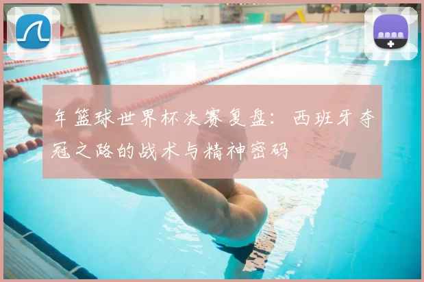 年篮球世界杯决赛复盘:西班牙夺冠之路的战术与精神密码