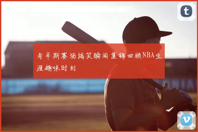 考辛斯赛场搞笑瞬间集锦回顾NBA生涯趣味时刻