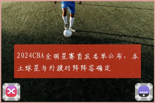 2024CBA全明星赛首发名单公布，本土球星与外援对阵阵容确定