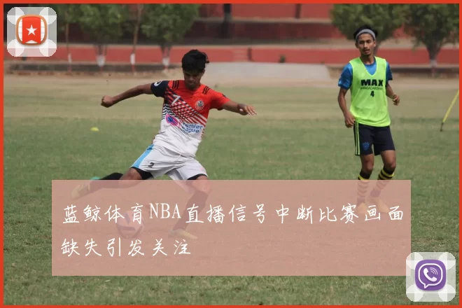 蓝鲸体育NBA直播信号中断比赛画面缺失引发关注