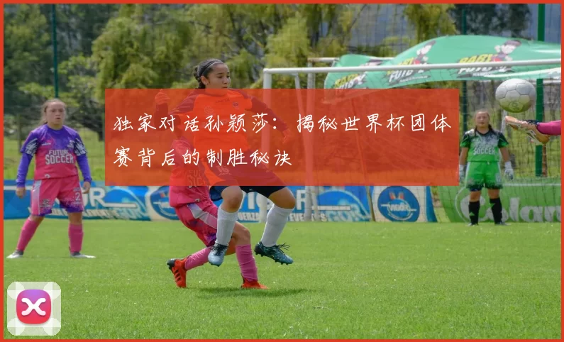 独家对话孙颖莎:揭秘世界杯团体赛背后的制胜秘诀