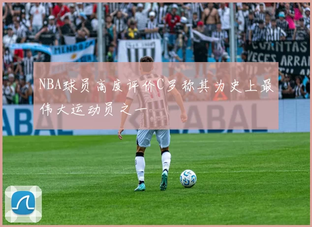 NBA球员高度评价C罗称其为史上最伟大运动员之一