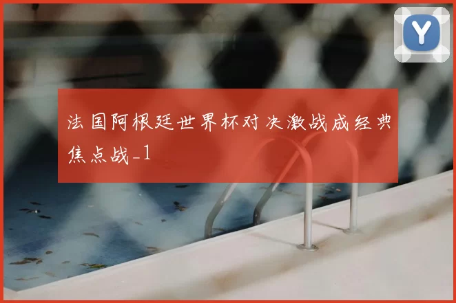 法国阿根廷世界杯对决激战成经典焦点战_1