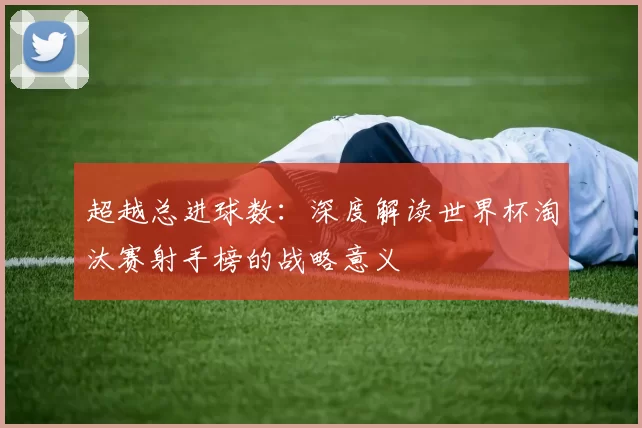 超越总进球数:深度解读世界杯淘汰赛射手榜的战略意义
