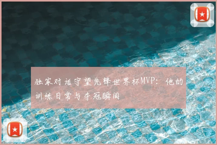 独家对话守望先锋世界杯MVP：他的训练日常与夺冠瞬间
