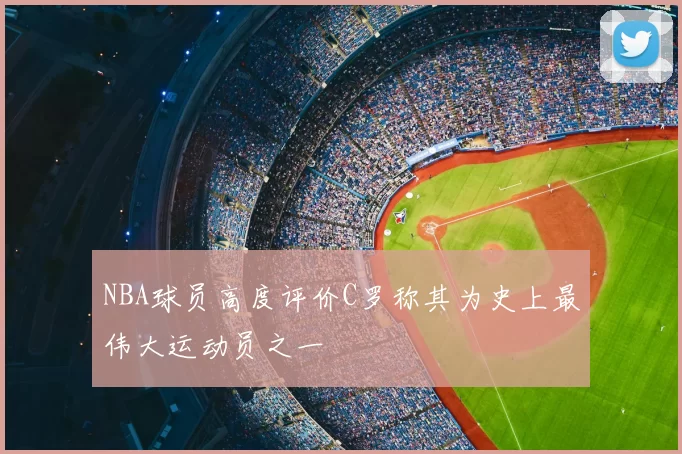 NBA球员高度评价C罗称其为史上最伟大运动员之一