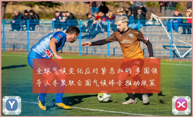 全球气候变化应对紧急加码 多国领导人齐聚联合国气候峰会推动政策转型