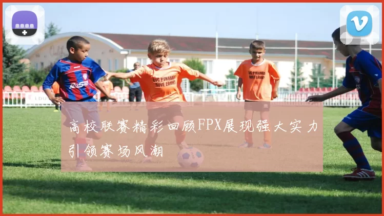 高校联赛精彩回顾FPX展现强大实力引领赛场风潮