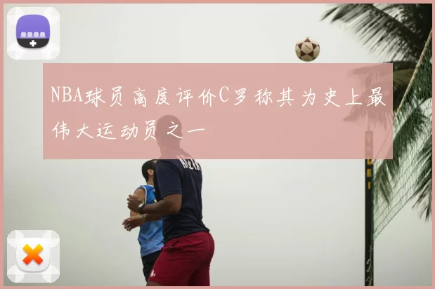 NBA球员高度评价C罗称其为史上最伟大运动员之一