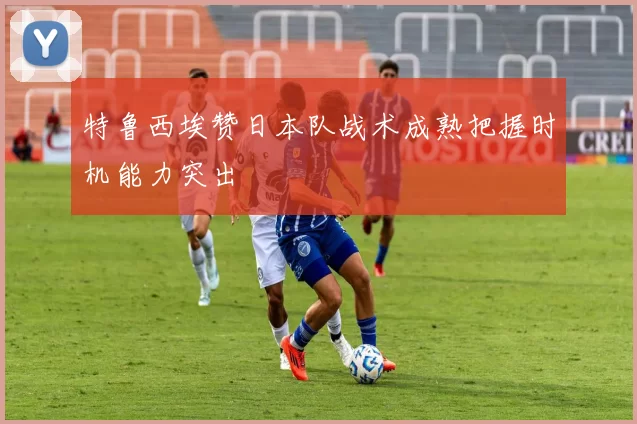 特鲁西埃赞日本队战术成熟把握时机能力突出