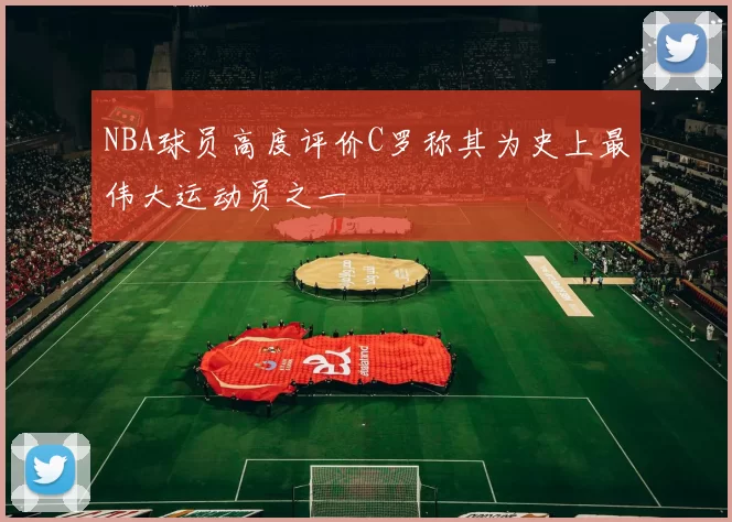 NBA球员高度评价C罗称其为史上最伟大运动员之一