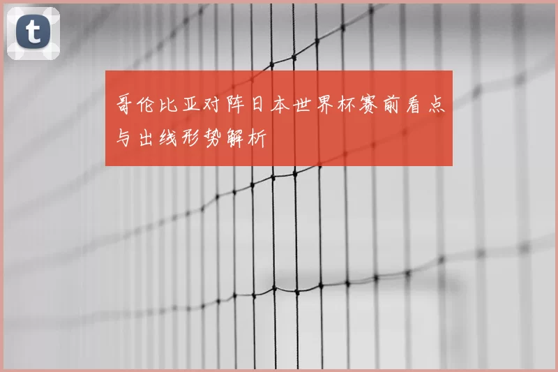 哥伦比亚对阵日本世界杯赛前看点与出线形势解析