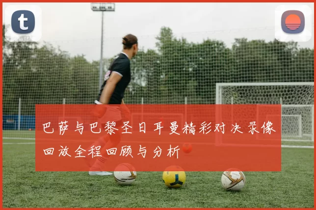 巴萨与巴黎圣日耳曼精彩对决录像回放全程回顾与分析
