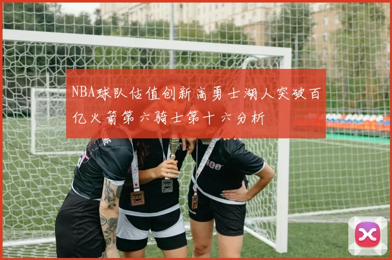 NBA球队估值创新高勇士湖人突破百亿火箭第六骑士第十六分析
