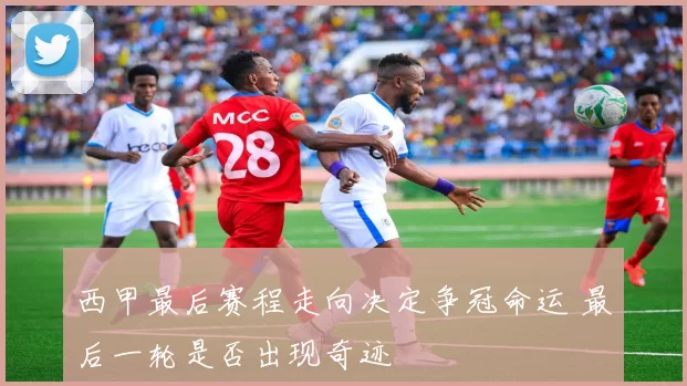 西甲最后赛程走向决定争冠命运 最后一轮是否出现奇迹