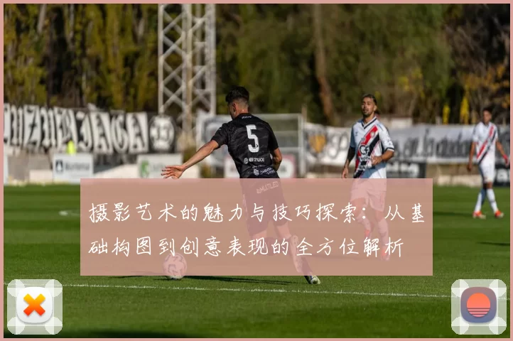 摄影艺术的魅力与技巧探索:从基础构图到创意表现的全方位解析