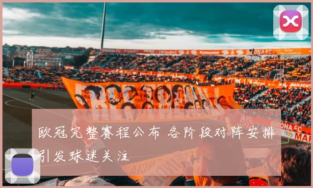 欧冠完整赛程公布 各阶段对阵安排引发球迷关注