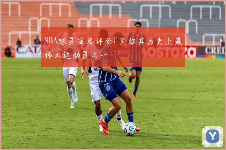 NBA球员高度评价C罗称其为史上最伟大运动员之一