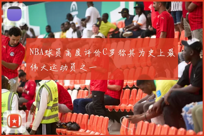 NBA球员高度评价C罗称其为史上最伟大运动员之一