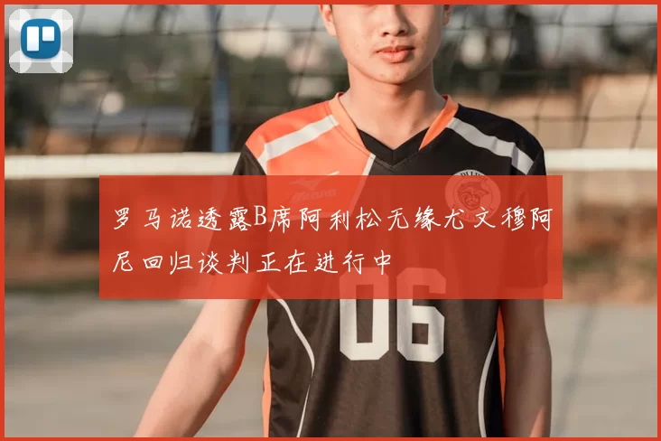 罗马诺透露B席阿利松无缘尤文穆阿尼回归谈判正在进行中