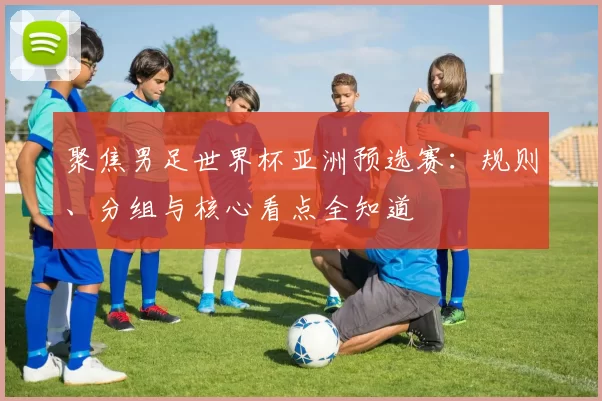 聚焦男足世界杯亚洲预选赛:规则、分组与核心看点全知道
