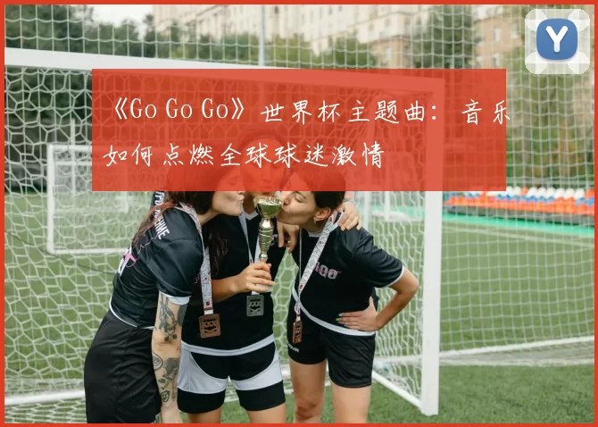 《Go Go Go》世界杯主题曲：音乐如何点燃全球球迷激情