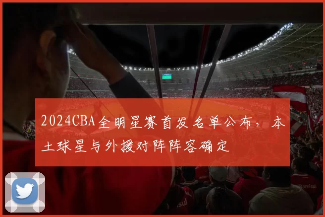 2024CBA全明星赛首发名单公布,本土球星与外援对阵阵容确定