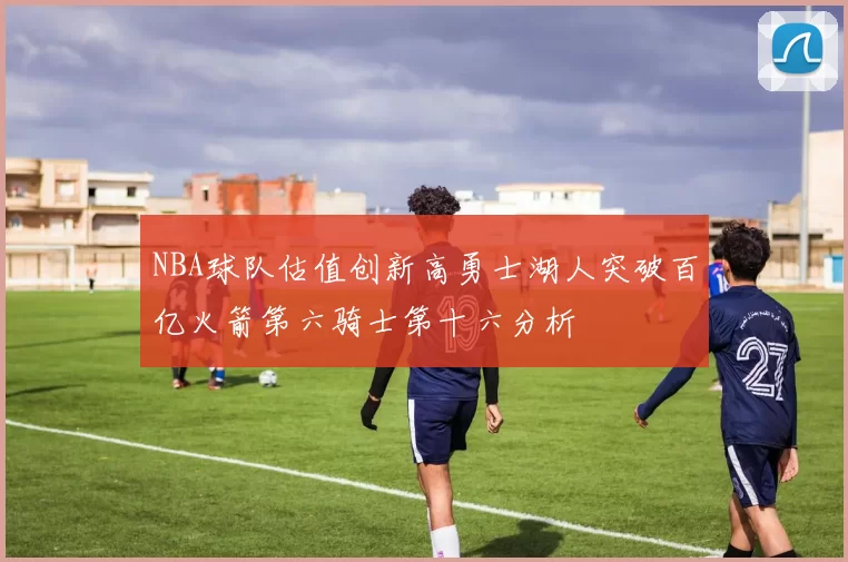 NBA球队估值创新高勇士湖人突破百亿火箭第六骑士第十六分析